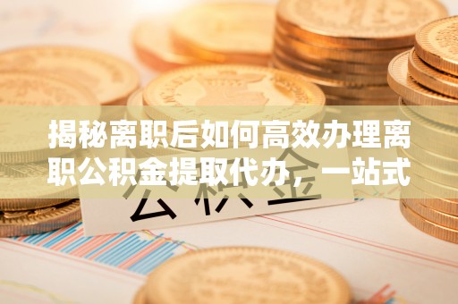 耀州揭秘离职后如何高效办理离职公积金提取代办，一站式服务全解析
