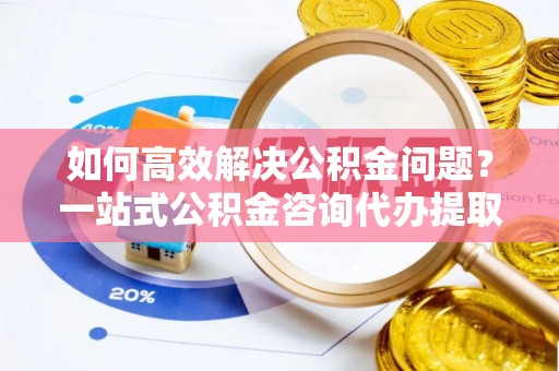 耀州如何高效解决公积金问题？一站式公积金咨询代办提取服务全解析