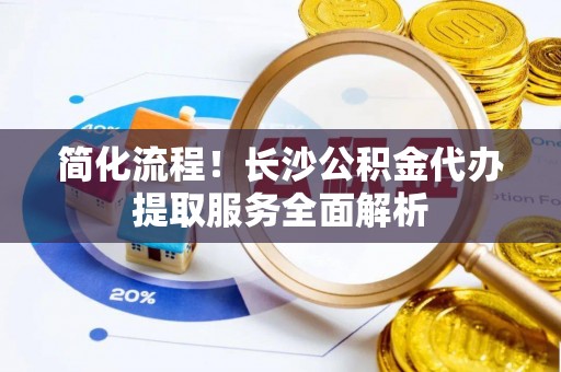 耀州简化流程！长沙公积金代办提取服务全面解析