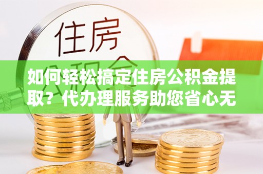 耀州如何轻松搞定住房公积金提取？代办理服务助您省心无忧