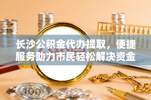 耀州长沙公积金代办提取，便捷服务助力市民轻松解决资金需求