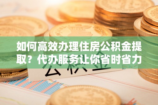 耀州如何高效办理住房公积金提取？代办服务让你省时省力