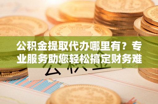 耀州公积金提取代办哪里有？专业服务助您轻松搞定财务难题