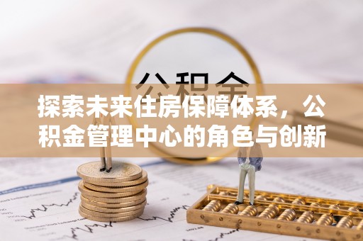耀州探索未来住房保障体系，公积金管理中心的角色与创新