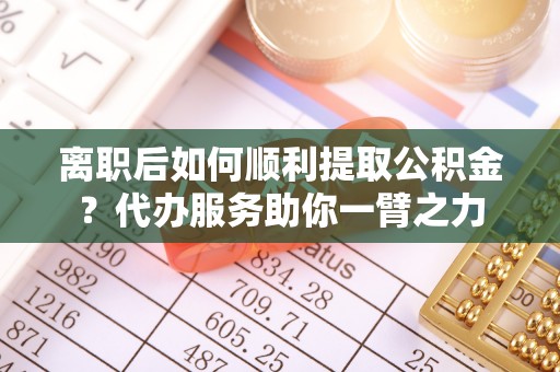 耀州离职后如何顺利提取公积金？代办服务助你一臂之力
