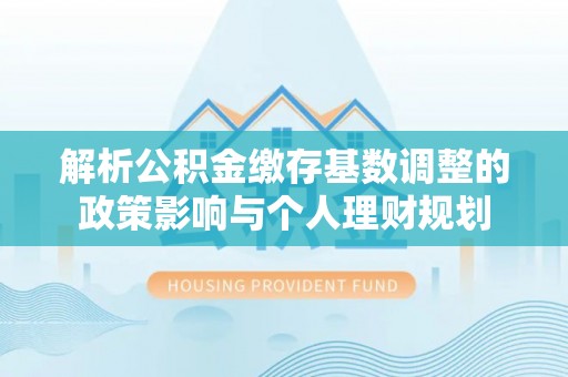 耀州解析公积金缴存基数调整的政策影响与个人理财规划
