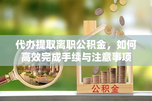 耀州代办提取离职公积金，如何高效完成手续与注意事项