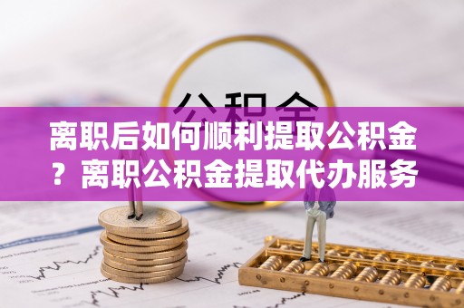 耀州离职后如何顺利提取公积金？离职公积金提取代办服务全解析